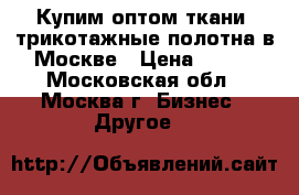 Купим оптом ткани, трикотажные полотна в Москве › Цена ­ 100 - Московская обл., Москва г. Бизнес » Другое   